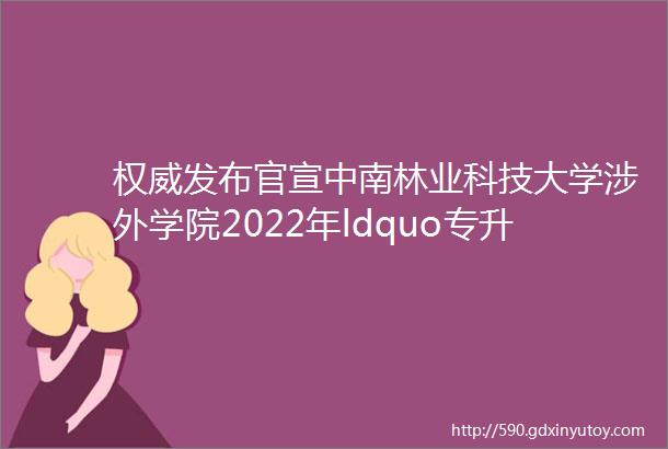 权威发布官宣中南林业科技大学涉外学院2022年ldquo专升本rdquo考试分专业招生计划